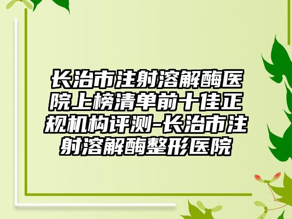 长治市注射溶解酶医院上榜清单前十佳正规机构评测-长治市注射溶解酶整形医院