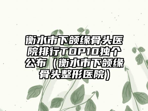 衡水市下颌缘骨头医院排行TOP10独个公布（衡水市下颌缘骨头整形医院）