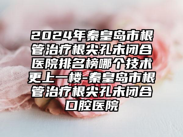 2024年秦皇岛市根管治疗根尖孔未闭合医院排名榜哪个技术更上一楼-秦皇岛市根管治疗根尖孔未闭合口腔医院