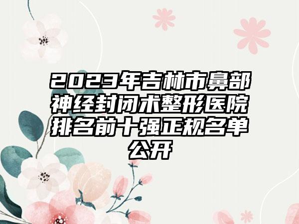 2023年吉林市鼻部神经封闭术整形医院排名前十强正规名单公开