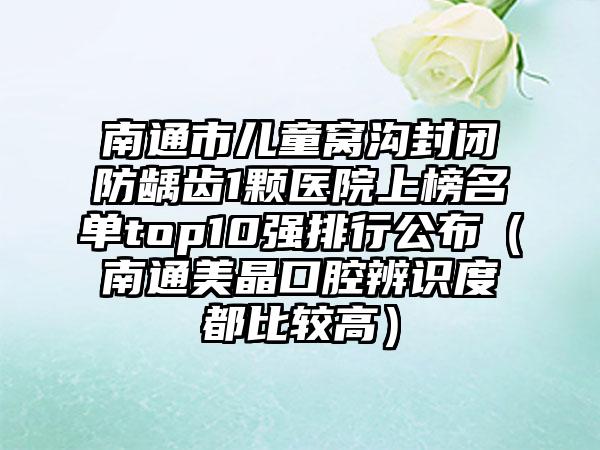 南通市儿童窝沟封闭防龋齿1颗医院上榜名单top10强排行公布（南通美晶口腔辨识度都比较高）