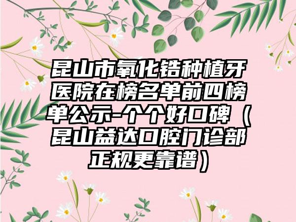 昆山市氧化锆种植牙医院在榜名单前四榜单公示-个个好口碑（昆山益达口腔门诊部正规更靠谱）