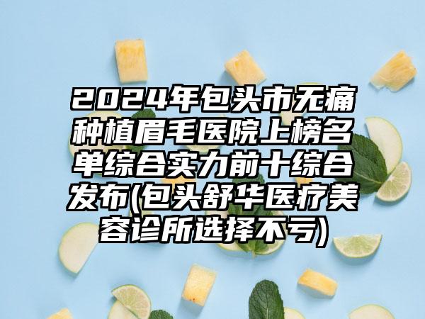 2024年包头市无痛种植眉毛医院上榜名单综合实力前十综合发布(包头舒华医疗美容诊所选择不亏)