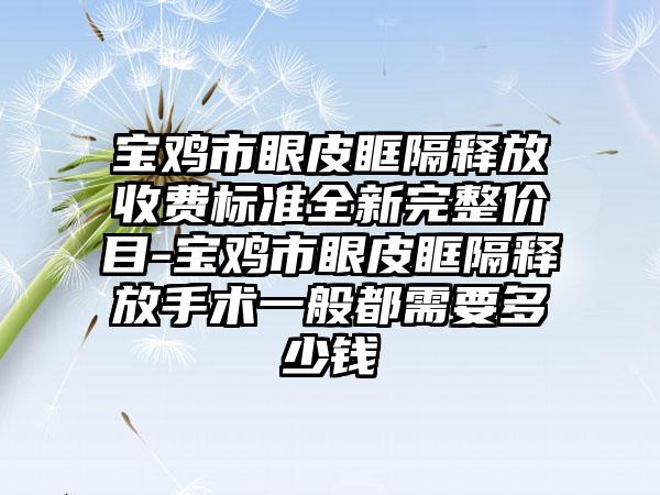 宝鸡市眼皮眶隔释放收费标准全新完整价目-宝鸡市眼皮眶隔释放手术一般都需要多少钱