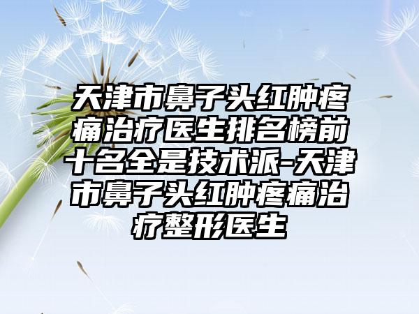 天津市鼻子头红肿疼痛治疗医生排名榜前十名全是技术派-天津市鼻子头红肿疼痛治疗整形医生