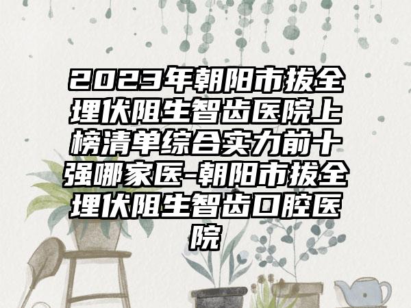 2023年朝阳市拔全埋伏阻生智齿医院上榜清单综合实力前十强哪家医-朝阳市拔全埋伏阻生智齿口腔医院