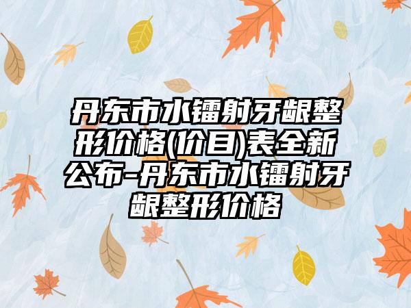 丹东市水镭射牙龈整形价格(价目)表全新公布-丹东市水镭射牙龈整形价格