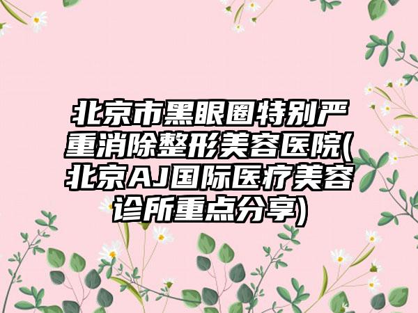 北京市黑眼圈特别严重消除整形美容医院(北京AJ国际医疗美容诊所重点分享)