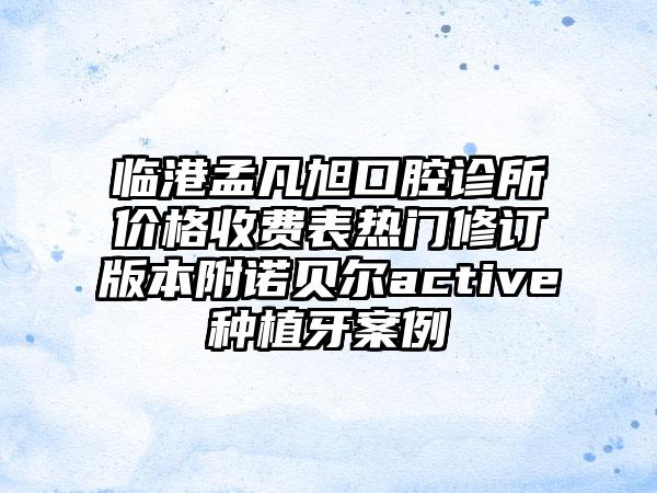 临港孟凡旭口腔诊所价格收费表热门修订版本附诺贝尔active种植牙案例