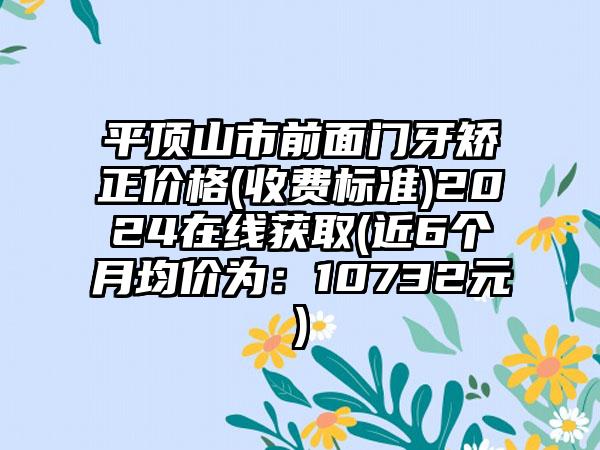 平顶山市前面门牙矫正价格(收费标准)2024在线获取(近6个月均价为：10732元)