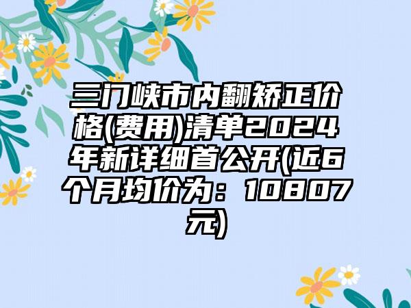 三门峡市内翻矫正价格(费用)清单2024年新详细首公开(近6个月均价为：10807元)