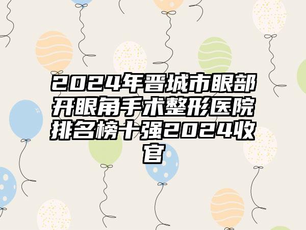 2024年晋城市眼部开眼角手术整形医院排名榜十强2024收官