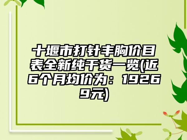 十堰市打针丰胸价目表全新纯干货一览(近6个月均价为：19269元)