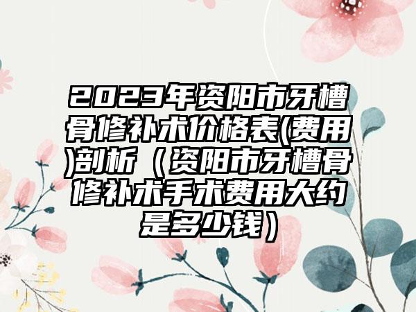 2023年资阳市牙槽骨修补术价格表(费用)剖析（资阳市牙槽骨修补术手术费用大约是多少钱）