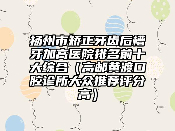 扬州市矫正牙齿后槽牙加高医院排名前十大综合（高邮黄渡口腔诊所大众推荐评分高）