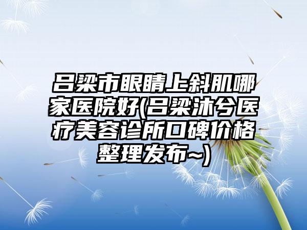 吕梁市眼睛上斜肌哪家医院好(吕梁沐兮医疗美容诊所口碑价格整理发布~)