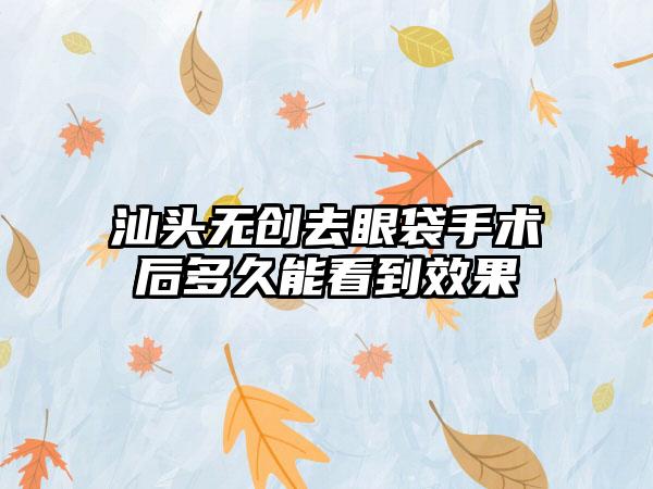 汕头无创去眼袋手术后多久能看到效果