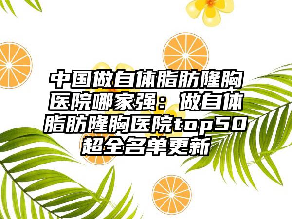 中国做自体脂肪隆胸医院哪家强：做自体脂肪隆胸医院top50超全名单更新