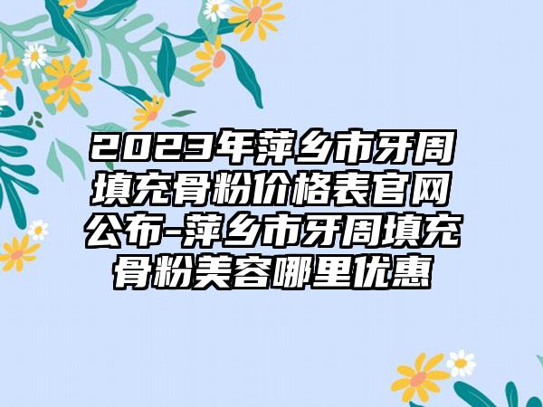 2023年萍乡市牙周填充骨粉价格表官网公布-萍乡市牙周填充骨粉美容哪里优惠