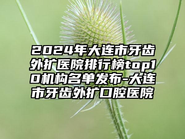 2024年大连市牙齿外扩医院排行榜top10机构名单发布-大连市牙齿外扩口腔医院