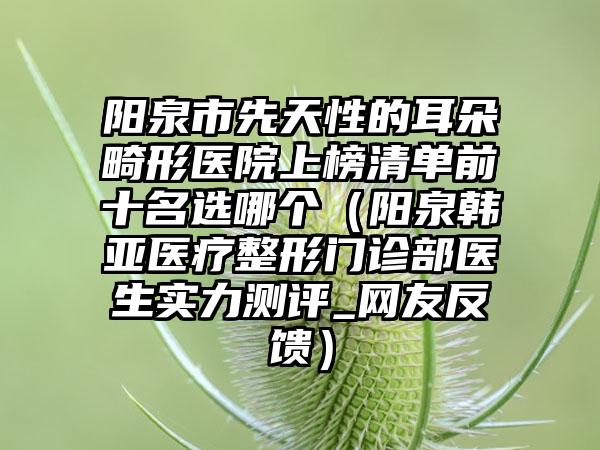 阳泉市先天性的耳朵畸形医院上榜清单前十名选哪个（阳泉韩亚医疗整形门诊部医生实力测评_网友反馈）