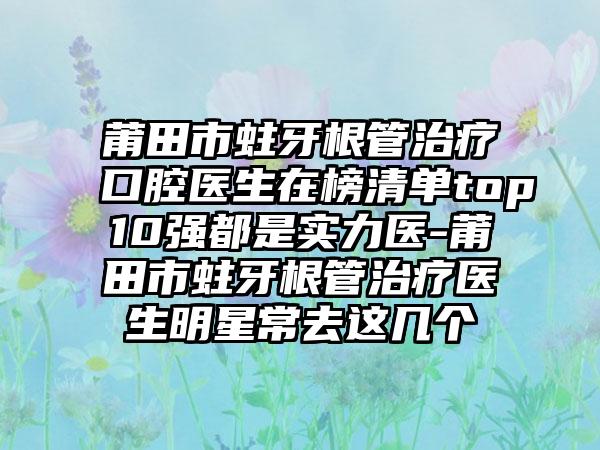 莆田市蛀牙根管治疗口腔医生在榜清单top10强都是实力医-莆田市蛀牙根管治疗医生明星常去这几个