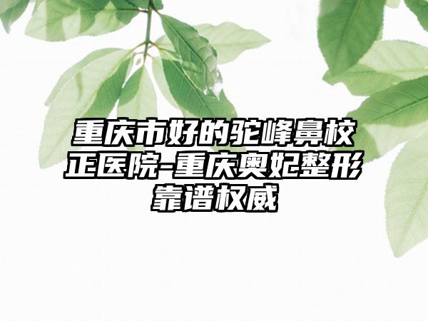 重庆市好的驼峰鼻校正医院-重庆奥妃整形靠谱权威