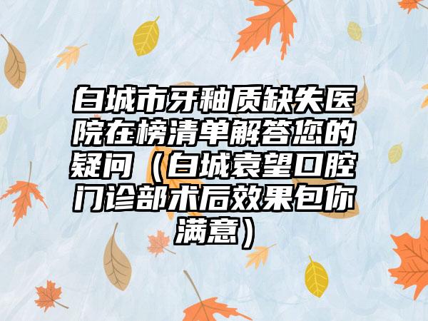 白城市牙釉质缺失医院在榜清单解答您的疑问（白城袁望口腔门诊部术后效果包你满意）