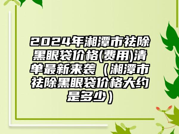 2024年湘潭市祛除黑眼袋价格(费用)清单最新来袭（湘潭市祛除黑眼袋价格大约是多少）