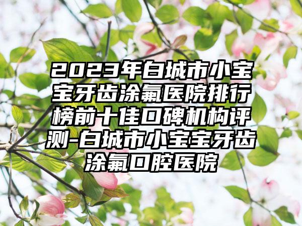 2023年白城市小宝宝牙齿涂氟医院排行榜前十佳口碑机构评测-白城市小宝宝牙齿涂氟口腔医院