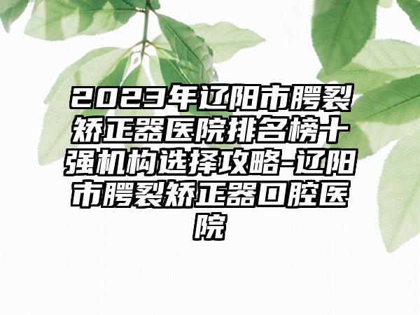 2023年辽阳市腭裂矫正器医院排名榜十强机构选择攻略-辽阳市腭裂矫正器口腔医院