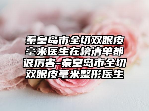 秦皇岛市全切双眼皮毫米医生在榜清单都很厉害-秦皇岛市全切双眼皮毫米整形医生