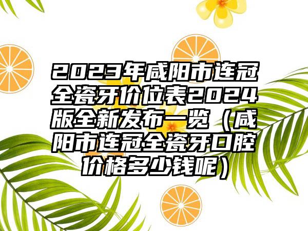 2023年咸阳市连冠全瓷牙价位表2024版全新发布一览（咸阳市连冠全瓷牙口腔价格多少钱呢）