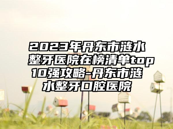 2023年丹东市涟水整牙医院在榜清单top10强攻略-丹东市涟水整牙口腔医院