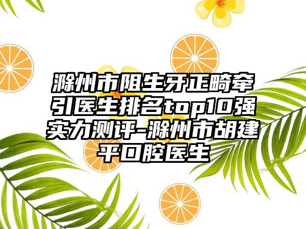 滁州市阻生牙正畸牵引医生排名top10强实力测评-滁州市胡建平口腔医生