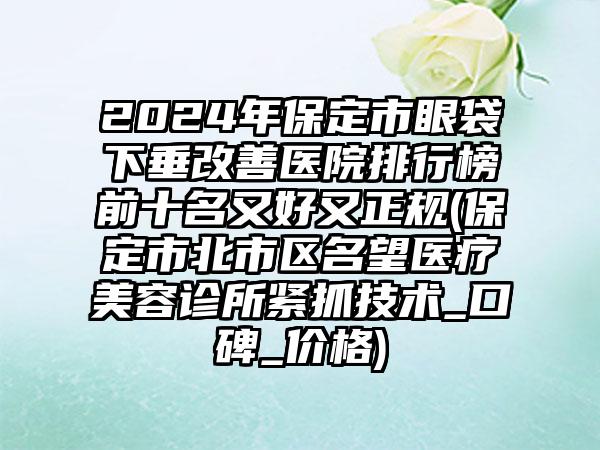 2024年保定市眼袋下垂改善医院排行榜前十名又好又正规(保定市北市区名望医疗美容诊所紧抓技术_口碑_价格)