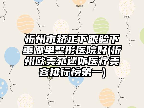 忻州市矫正下眼睑下垂哪里整形医院好(忻州欧美苑迷你医疗美容排行榜第一)