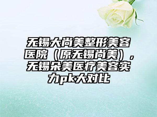 无锡大尚美整形美容医院（原无锡尚美）,无锡朵美医疗美容实力pk大对比