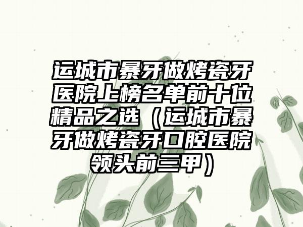 运城市暴牙做烤瓷牙医院上榜名单前十位精品之选（运城市暴牙做烤瓷牙口腔医院领头前三甲）