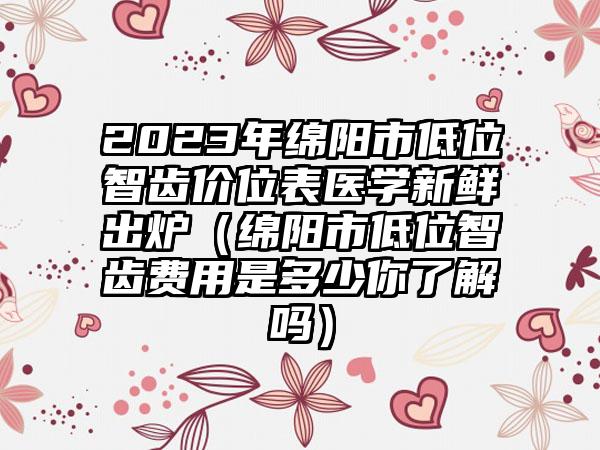 2023年绵阳市低位智齿价位表医学新鲜出炉（绵阳市低位智齿费用是多少你了解吗）