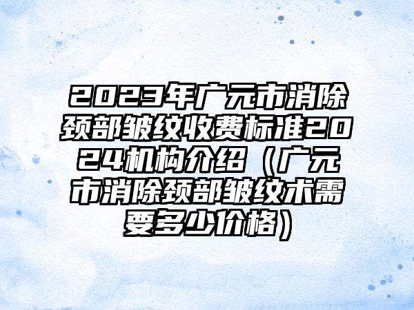 2023年广元市消除颈部皱纹收费标准2024机构介绍（广元市消除颈部皱纹术需要多少价格）