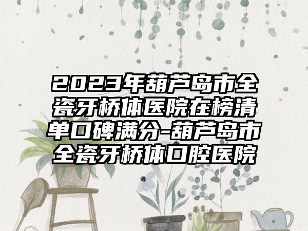 2023年葫芦岛市全瓷牙桥体医院在榜清单口碑满分-葫芦岛市全瓷牙桥体口腔医院