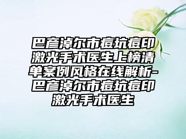 巴彦淖尔市痘坑痘印激光手术医生上榜清单案例风格在线解析-巴彦淖尔市痘坑痘印激光手术医生