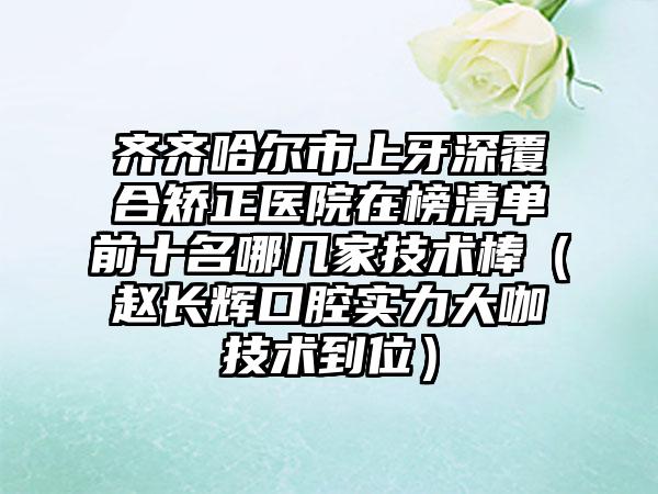 齐齐哈尔市上牙深覆合矫正医院在榜清单前十名哪几家技术棒（赵长辉口腔实力大咖技术到位）