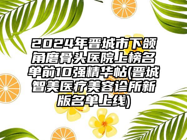 2024年晋城市下颌角磨骨头医院上榜名单前10强精华帖(晋城智美医疗美容诊所新版名单上线)