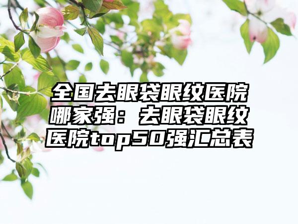 全国去眼袋眼纹医院哪家强：去眼袋眼纹医院top50强汇总表