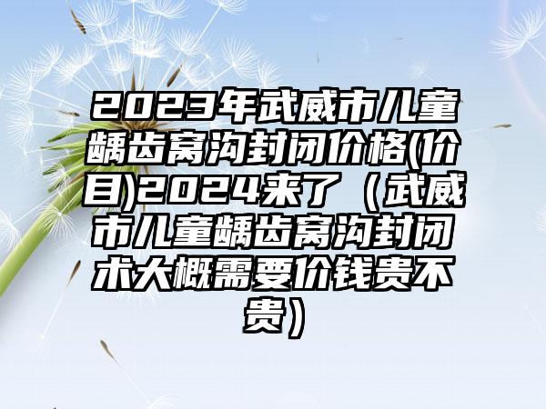 2023年武威市儿童龋齿窝沟封闭价格(价目)2024来了（武威市儿童龋齿窝沟封闭术大概需要价钱贵不贵）