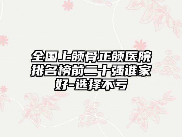 全国上颌骨正颌医院排名榜前二十强谁家好-选择不亏