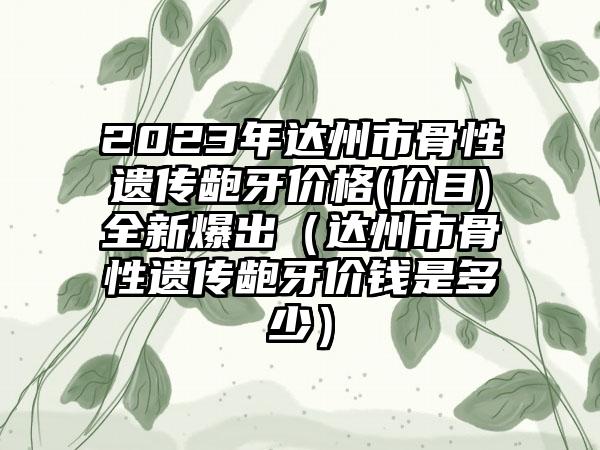 2023年达州市骨性遗传龅牙价格(价目)全新爆出（达州市骨性遗传龅牙价钱是多少）