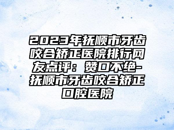 2023年抚顺市牙齿咬合矫正医院排行网友点评：赞口不绝-抚顺市牙齿咬合矫正口腔医院